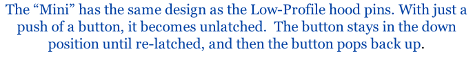 The “Mini” has the same design as the Low-Profile hood pins. With just a push of a button, it becomes unlatched.  The button stays in the down position until re-latched, and then the button pops back up.